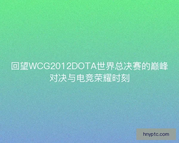回望WCG2012DOTA世界总决赛的巅峰对决与电竞荣耀时刻
