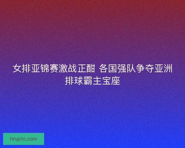 女排亚锦赛激战正酣 各国强队争夺亚洲排球霸主宝座