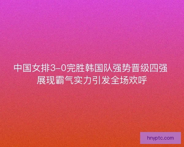 中国女排3-0完胜韩国队强势晋级四强 展现霸气实力引发全场欢呼
