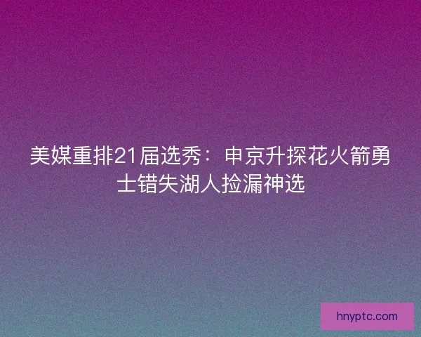 美媒重排21届选秀：申京升探花火箭勇士错失湖人捡漏神选