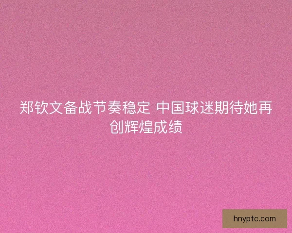 郑钦文备战节奏稳定 中国球迷期待她再创辉煌成绩