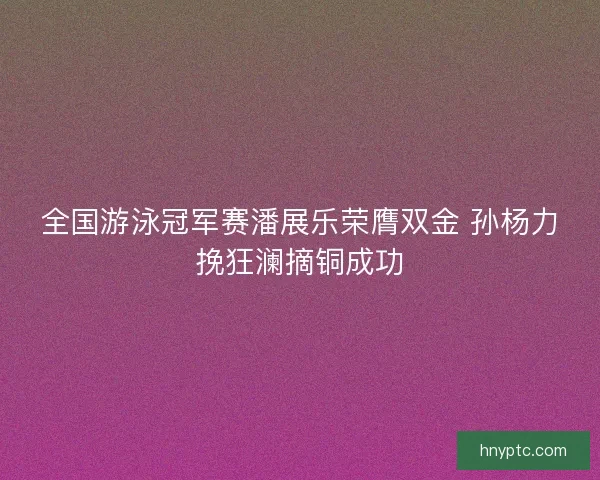 全国游泳冠军赛潘展乐荣膺双金 孙杨力挽狂澜摘铜成功