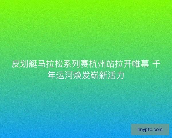 皮划艇马拉松系列赛杭州站拉开帷幕 千年运河焕发崭新活力