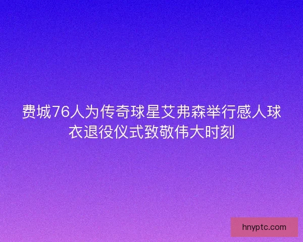 费城76人为传奇球星艾弗森举行感人球衣退役仪式致敬伟大时刻